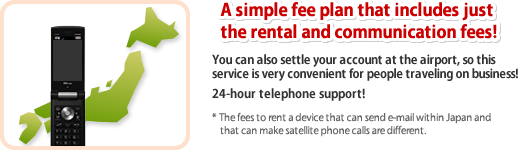 A simple fee plan that includes just the rental and communication fees! You can also settle your account at the airport, so this service is very convenient for people traveling on business! 24-hour telephone support! * The fees to rent a device that can send e-mail within Japan and that can make satellite phone calls are different.