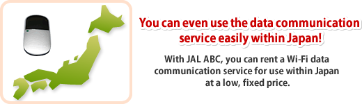 You can even use the data communication service easily within Japan! With JAL ABC, you can rent a Wi-Fi data communication service for use within Japan at a low, fixed price.