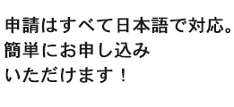 申請はすべて日本語で対応。簡単にお申し込みいただけます！